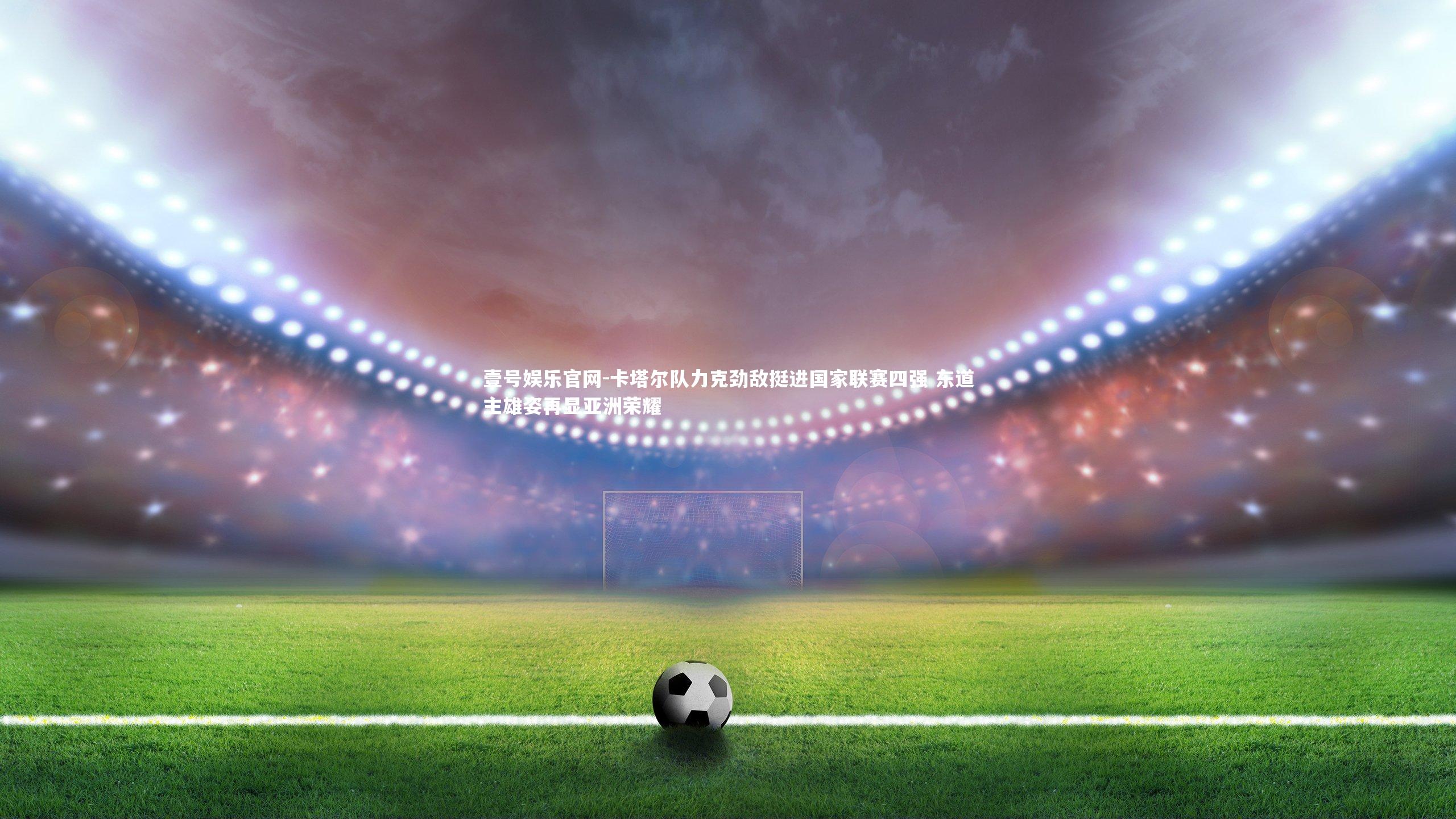 壹号娱乐官网-卡塔尔队力克劲敌挺进国家联赛四强 东道主雄姿再显亚洲荣耀