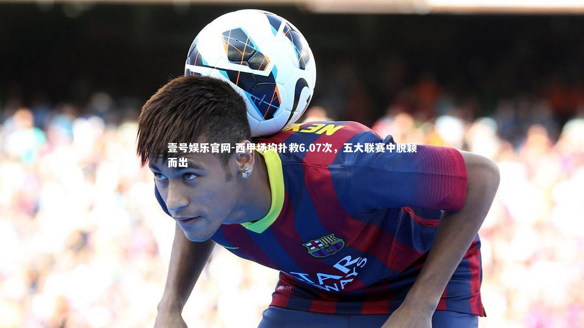 壹号娱乐官网-西甲场均扑救6.07次，五大联赛中脱颖而出